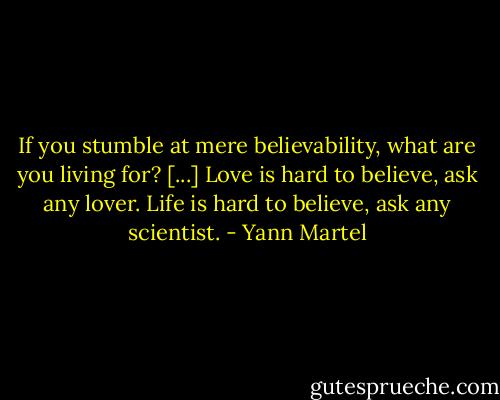 If you stumble at mere believability, what are you living for? [...] Love is hard to believe, ask any lover. Life is hard to believe, ask any scientist. - Yann Martel