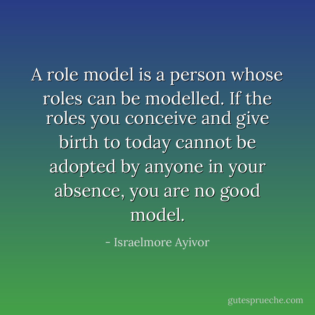 A role model is a person whose roles can be modelled. If the roles you conceive and give birth to today cannot be adopted by anyone in your absence, you are no good model. - Israelmore Ayivor