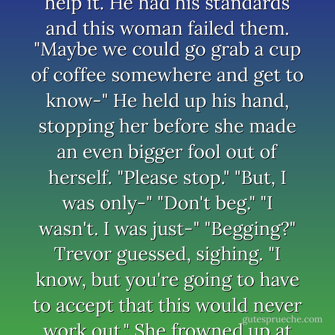 With a regrettable sigh he shook his head.<br />"I'm sorry, but this isn't going to work out."<br />"What the hell are you doing, Trevor?" Hank<br />demanded anxiously. No doubt the man<br />wouldn't be getting laid tonight, but Trevor<br />couldn't help it. He had his standards and<br />this woman failed them.<br />"Maybe we could go grab a cup of coffee<br />somewhere and get to know-"<br />He held up his hand, stopping her before she<br />made an even bigger fool out of herself.<br />"Please stop."<br />"But, I was only-"<br />"Don't beg."<br />"I wasn't. I was just-"<br />"Begging?" Trevor guessed, sighing. "I know,<br />but you're going to have to accept that this<br />would never work out."<br />She frowned up at him. "I wasn't begging. I<br />was just going to suggest that we should-"<br />"Look," he said, reaching for the door, "this<br />s just getting sad. I'm just going to go before<br />things get out of hand. - R.L. Mathewson