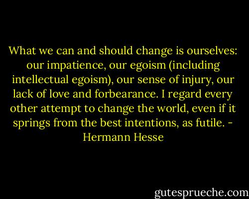 What we can and should change is ourselves: our impatience, our egoism (including intellectual egoism), our sense of injury, our lack of love and forbearance. I regard every other attempt to change the world, even if it springs from the best intentions, as futile. - Hermann Hesse