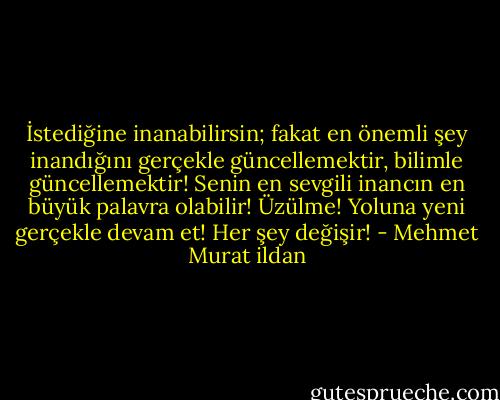 İstediğine inanabilirsin; fakat en önemli şey inandığını gerçekle güncellemektir, bilimle güncellemektir! Senin en sevgili inancın en büyük palavra olabilir! Üzülme! Yoluna yeni gerçekle devam et! Her şey değişir! - Mehmet Murat ildan