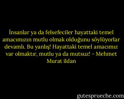 İnsanlar ya da felsefeciler hayattaki temel amacımızın mutlu olmak olduğunu söylüyorlar devamlı. Bu yanlış! Hayattaki temel amacımız var olmaktır, mutlu ya da mutsuz! - Mehmet Murat ildan