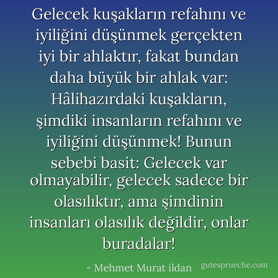 Gelecek kuşakların refahını ve iyiliğini düşünmek gerçekten iyi bir ahlaktır, fakat bundan daha büyük bir ahlak var: Hâlihazırdaki kuşakların, şimdiki insanların refahını ve iyiliğini düşünmek! Bunun sebebi basit: Gelecek var olmayabilir, gelecek sadece bir olasılıktır, ama şimdinin insanları olasılık değildir, onlar buradalar! - Mehmet Murat ildan