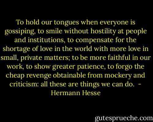 To hold our tongues when everyone is gossiping, to smile without hostility at people and institutions, to compensate for the shortage of love in the world with more love in small, private matters; to be more faithful in our work, to show greater patience, to forgo the cheap revenge obtainable from mockery and criticism: all these are things we can do.  - Hermann Hesse