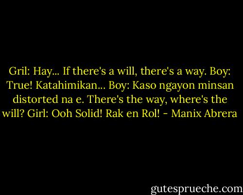 Gril: Hay... If there's a will, there's a way.<br />Boy: True!<br />Katahimikan...<br />Boy: Kaso ngayon minsan distorted na e. There's the way, where's the will?<br />Girl: Ooh Solid! Rak en Rol! - Manix Abrera