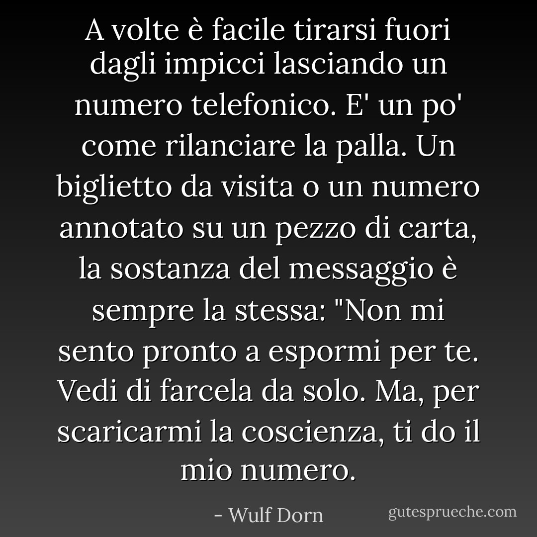 A volte è facile tirarsi fuori dagli impicci lasciando un numero telefonico. E' un po' come rilanciare la palla. Un biglietto da visita o un numero annotato su un pezzo di carta, la sostanza del messaggio è sempre la stessa: "Non mi sento pronto a espormi per te. Vedi di farcela da solo. Ma, per scaricarmi la coscienza, ti do il mio numero. - Wulf Dorn