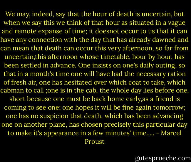 We may, indeed, say that the hour of death is uncertain, but when we say this we think of that hour as situated in a vague and remote expanse of time; it doesnot occur to us that it can have any connection with the day that has already dawned and can mean that death can occur this very afternoon, so far from uncertain,this afternoon whose timetable, hour by hour, has been settled in advance. One insists on one's daily outing, so that in a month's time one will have had the necessary ration of fresh air, one has hesitated over which coat to take, which cabman to call ;one is in the cab, the whole day lies before one, short because one must be back home early,as a friend is coming to see one; one hopes it will be fine again tomorrow; one has no suspicion that death, which has been advancing one on another plane, has chosen precisely this particular day to make it's appearance in a few minutes' time..... - Marcel Proust