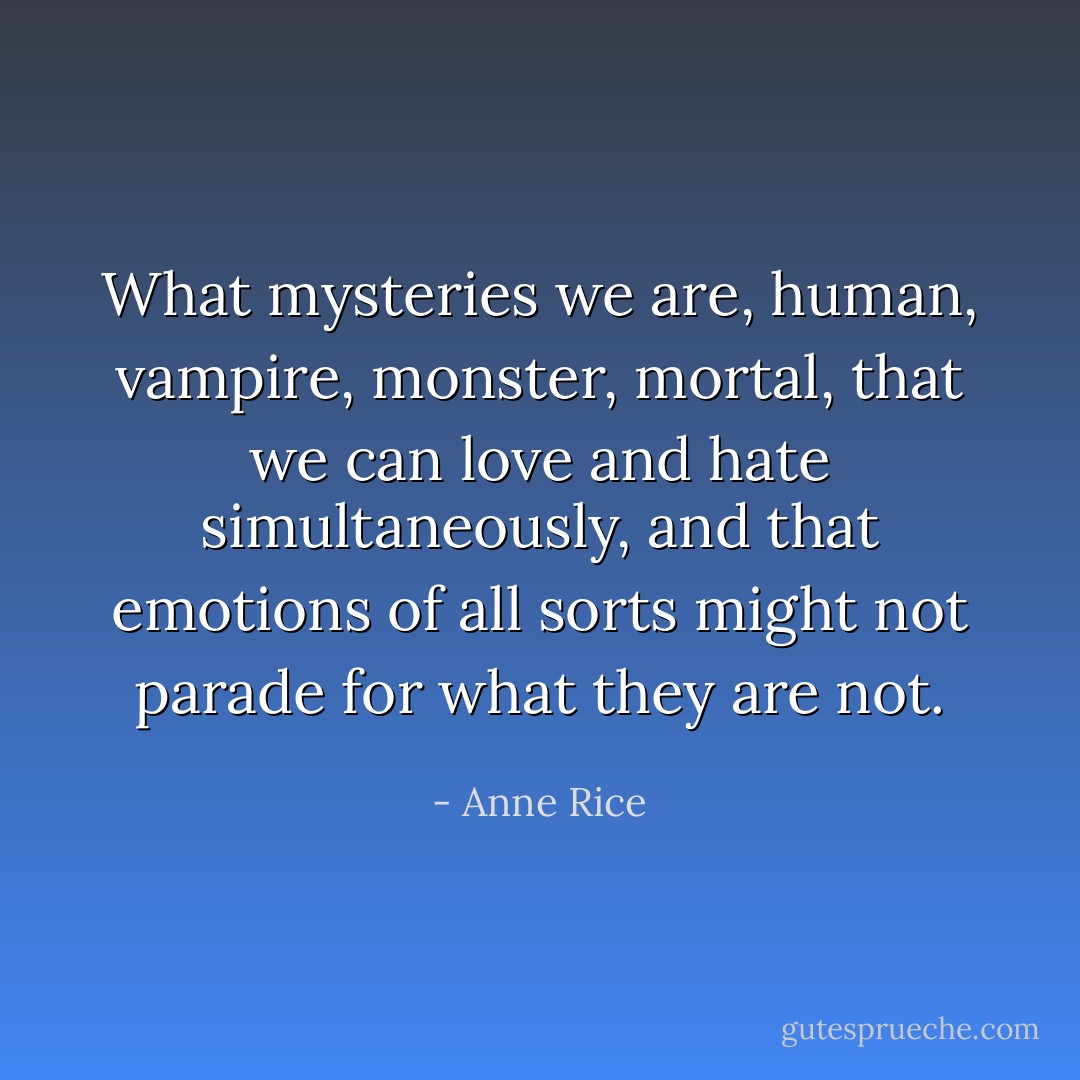 What mysteries we are, human, vampire, monster, mortal, that we can love and hate simultaneously, and that emotions of all sorts might not parade for what they are not. - Anne Rice