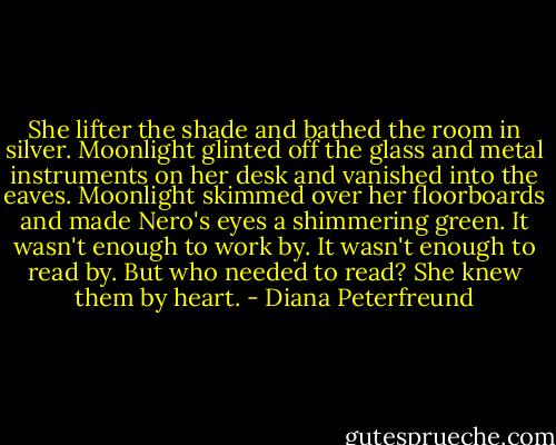 She lifter the shade and bathed the room in silver. Moonlight glinted off the glass and metal instruments on her desk and vanished into the eaves. Moonlight skimmed over her floorboards and made Nero's eyes a shimmering green. It wasn't enough to work by. It wasn't enough to read by. But who needed to read? She knew them by heart. - Diana Peterfreund