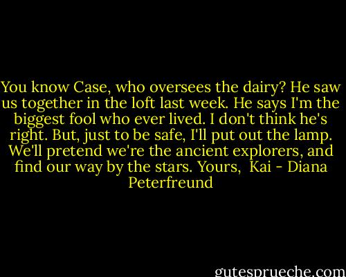 You know Case, who oversees the dairy? He saw us together in the loft last week. He says I'm the biggest fool who ever lived. I don't think he's right. But, just to be safe, I'll put out the lamp. We'll pretend we're the ancient explorers, and find our way by the stars.<br />Yours, <br />Kai - Diana Peterfreund
