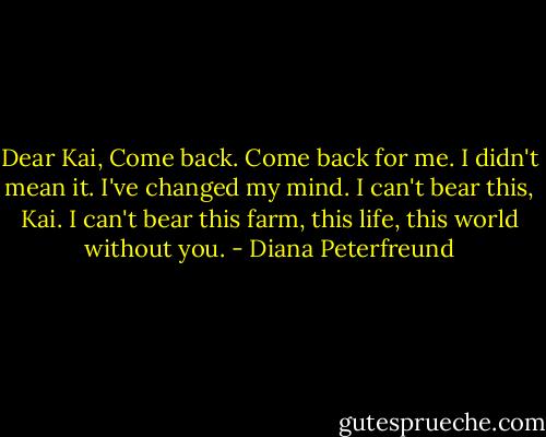 Dear Kai,<br />Come back. Come back for me. I didn't mean it. I've changed my mind. I can't bear this, Kai. I can't bear this farm, this life, this world without you. - Diana Peterfreund