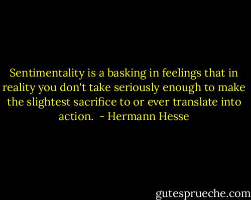 Sentimentality is a basking in feelings that in reality you don't take seriously enough to make the slightest sacrifice to or ever translate into action.  - Hermann Hesse