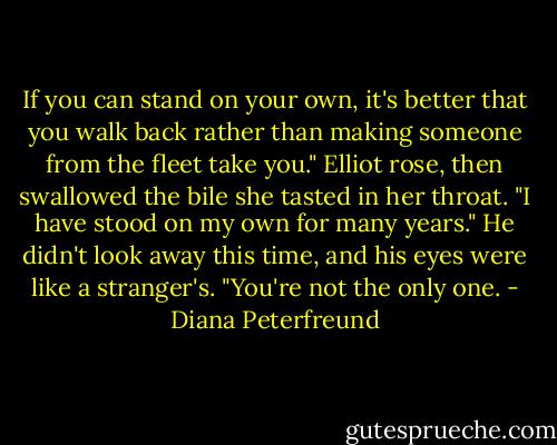 If you can stand on your own, it's better that you walk back rather than making someone from the fleet take you." Elliot rose, then swallowed the bile she tasted in her throat. "I have stood on my own for many years." He didn't look away this time, and his eyes were like a stranger's. "You're not the only one. - Diana Peterfreund