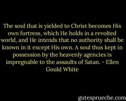 The soul that is yielded to Christ becomes His own fortress, which He holds in a revolted world, and He intends that no authority shall be known in it except His own. A soul thus kept in possession by the heavenly agencies is impregnable to the assaults of Satan. - Ellen Gould White