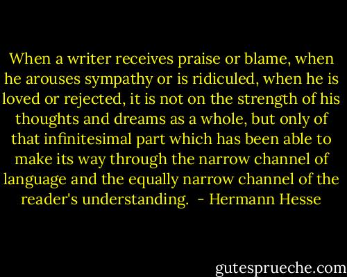 When a writer receives praise or blame, when he arouses sympathy or is ridiculed, when he is loved or rejected, it is not on the strength of his thoughts and dreams as a whole, but only of that infinitesimal part which has been able to make its way through the narrow channel of language and the equally narrow channel of the reader's understanding.  - Hermann Hesse