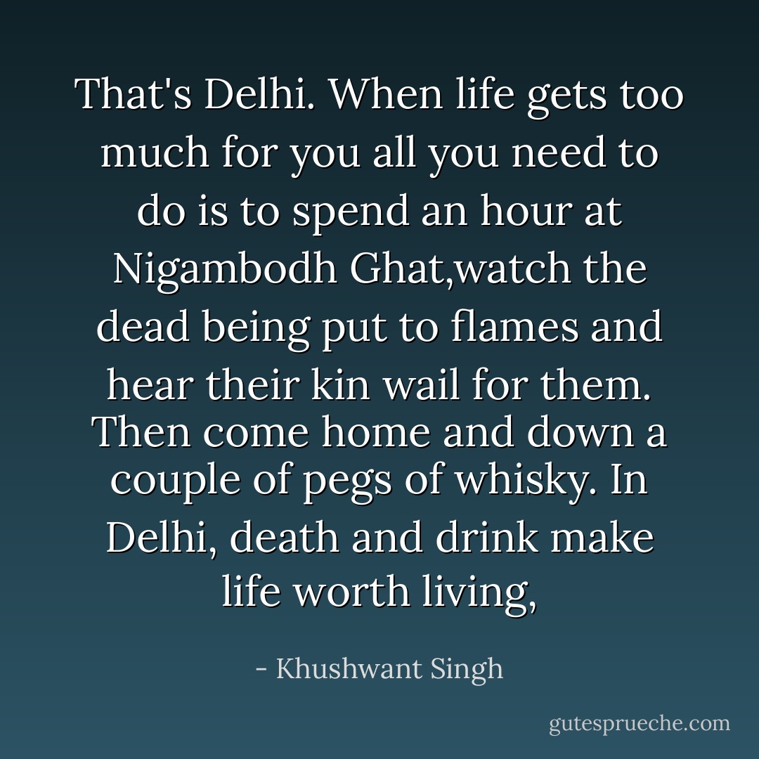 That's Delhi. When life gets too much for you all you need to do is to spend an hour at Nigambodh Ghat,watch the dead being put to flames and hear their kin wail for them. Then come home and down a couple of pegs of whisky. In Delhi, death and drink make life worth living, - Khushwant Singh