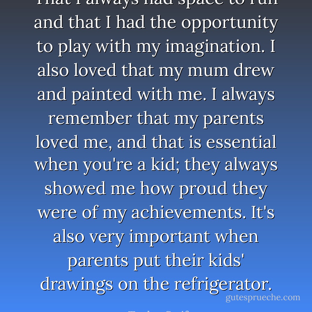 That I always had space to run and that I had the opportunity to play with my imagination. I also loved that my mum drew and painted with me. I always remember that my parents loved me, and that is essential when you're a kid; they always showed me how proud they were of my achievements. It's also very important when parents put their kids' drawings on the refrigerator. - Taylor Swift