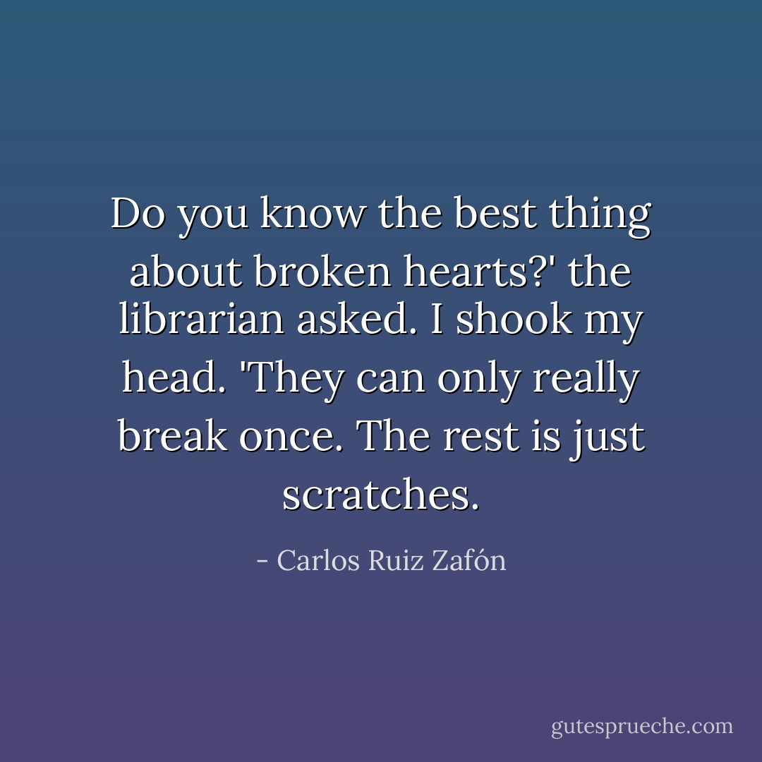 Do you know the best thing about broken hearts?' the librarian asked.<br />I shook my head.<br />'They can only really break once. The rest is just scratches. - Carlos Ruiz Zafón