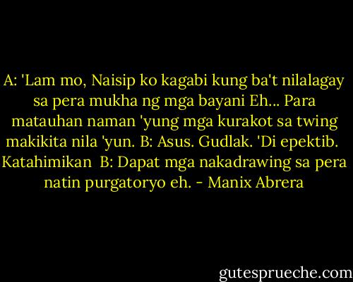 A: 'Lam mo, Naisip ko kagabi kung ba't nilalagay sa pera mukha ng mga bayani Eh... Para matauhan naman 'yung mga kurakot sa twing makikita nila 'yun.<br />B: Asus. Gudlak. 'Di epektib.<br /><br />Katahimikan<br /><br />B: Dapat mga nakadrawing sa pera natin purgatoryo eh. - Manix Abrera