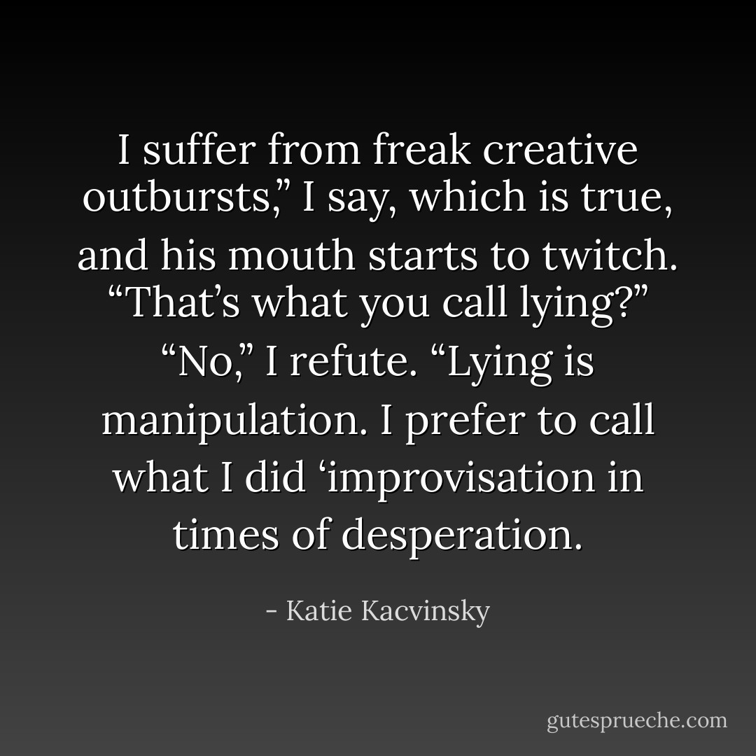 I suffer from freak creative outbursts,” I say, which is true, and his mouth starts to twitch.<br />“That’s what you call lying?”<br />“No,” I refute. “Lying is manipulation.<br />I prefer to call what I did ‘improvisation in times of desperation. - Katie Kacvinsky