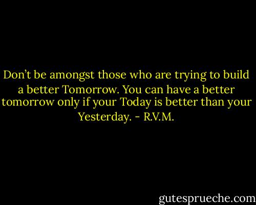 Don’t be amongst those who are trying to build a better Tomorrow. You can have a better tomorrow only if your Today is better than your Yesterday. - R.V.M.