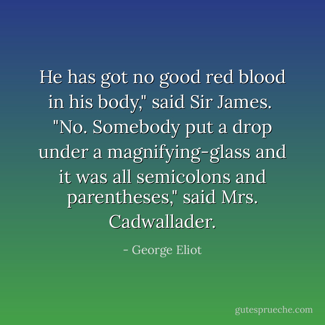He has got no good red blood in his body," said Sir James.<br /><br />"No. Somebody put a drop under a magnifying-glass and it was all semicolons and parentheses," said Mrs. Cadwallader. - George Eliot