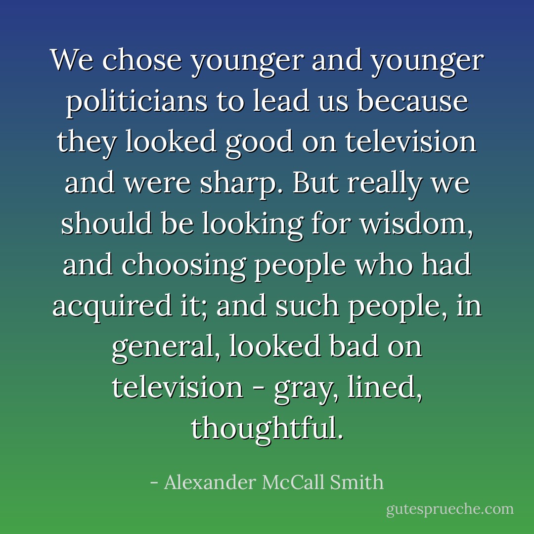 We chose younger and younger politicians to lead us because they looked good on television and were sharp. But really we should be looking for wisdom, and choosing people who had acquired it; and such people, in general, looked bad on television - gray, lined, thoughtful. - Alexander McCall Smith