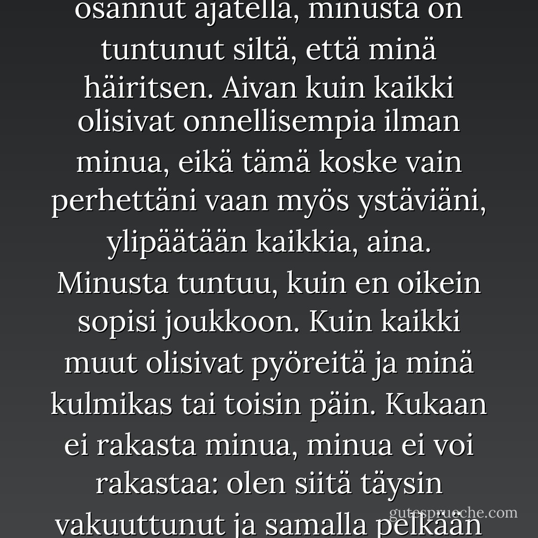Syvin tunne, jonka tiedän, on tunne siitä, ettei kuulu joukkoon. Se on se tunne, jonka kanssa minä olen varttunut. Se ei ole mikään mukava tunne, enkä minäkään tiedä, mistä se oikeastaan tulee. Siitä saakka kun olen osannut ajatella, minusta on tuntunut siltä, että minä häiritsen. Aivan kuin kaikki olisivat onnellisempia ilman minua, eikä tämä koske vain perhettäni vaan myös ystäviäni, ylipäätään kaikkia, aina. Minusta tuntuu, kuin en oikein sopisi joukkoon. Kuin kaikki muut olisivat pyöreitä ja minä kulmikas tai toisin päin. Kukaan ei rakasta minua, minua ei voi rakastaa: olen siitä täysin vakuuttunut ja samalla pelkään sitä enemmän kuin mitään muuta, ja kun seuraan tätä ajatusta aivan loppuun saakka, se johtaa minut tunteeseen, joka on minulle tutumpi kuin mikään muu: minä olen aivan yksin. - 