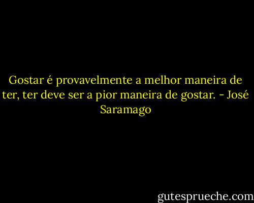 Gostar é provavelmente a melhor maneira de ter,<br />ter deve ser a pior maneira de gostar. - José Saramago