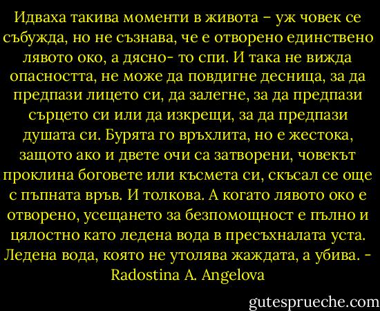 Идваха такива моменти в живота – уж човек се събужда, но не съзнава, че е отворено единствено лявото око, а дясно- то спи. И така не вижда опасността, не може да повдигне десница, за да предпази лицето си, да залегне, за да предпази сърцето си или да изкрещи, за да предпази душата си. Бурята го връхлита, но е жестока, защото ако и двете очи са затворени, човекът проклина боговете или късмета си, скъсал се още с пъпната връв. И толкова. А когато лявото око е отворено, усещането за безпомощност е пълно и цялостно като ледена вода в пресъхналата уста. Ледена вода, която не утолява жаждата, а убива. - Radostina A. Angelova