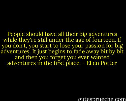 People should have all their big adventures while they're still under the age of fourteen. If you don't, you start to lose your passion for big adventures. It just begins to fade away bit by bit and then you forget you ever wanted adventures in the first place. - Ellen Potter