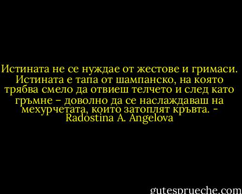 Истината не се нуждае от жестове и гримаси. Истината е тапа от шампанско, на която трябва смело да отвиеш телчето и след като гръмне – доволно да се наслаждаваш на мехурчетата, които затоплят кръвта. - Radostina A. Angelova