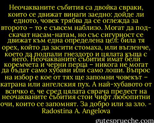 Неочакваните събития са двойка свраки, които се движат винаги заедно: дойде ли едното, човек трябва да се оглежда за второто – то е съвсем наблизо. Могат да под- скачат насам-натам, но със сигурност се движат към една определена цел: била тя орех, който да засити стомаха, или въгленче, което да подпали гнездото и цялата къща с него. Неочакваните събития имат бели коремчета и черни перца – никога не могат да бъдат само хубави или само лоши. Въпрос на избор е кое от тях ще запомни човекът – катрана или ангелския пух. А най-хубавото от всичко е, че сред цялата сврача прелест на неочакваните събития стои чифт любопитни очи, които се запомнят. За добро или за зло. - Radostina A. Angelova