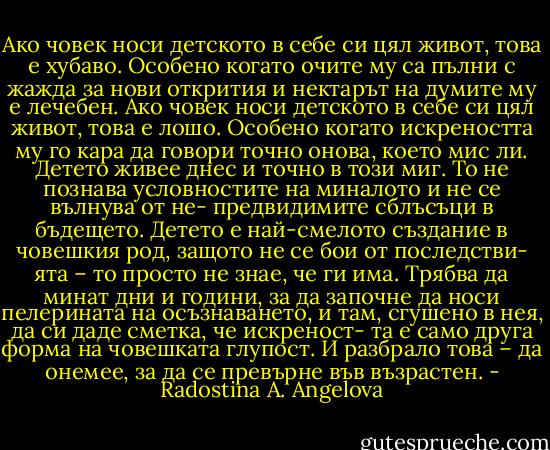 Ако човек носи детското в себе си цял живот, това е хубаво. Особено когато очите му са пълни с жажда за нови открития и нектарът на думите му е лечебен. Ако човек носи детското в себе си цял живот, това е лошо. Особено когато искреността му го кара да говори точно онова, което мис ли. Детето живее днес и точно в този миг. То не познава условностите на миналото и не се вълнува от не- предвидимите сблъсъци в бъдещето. Детето е най-смелото създание в човешкия род, защото не се бои от последстви- ята – то просто не знае, че ги има. Трябва да минат дни и години, за да започне да носи пелерината на осъзнаването, и там, сгушено в нея, да си даде сметка, че искреност- та е само друга форма на човешката глупост. И разбрало това – да онемее, за да се превърне във възрастен. - Radostina A. Angelova