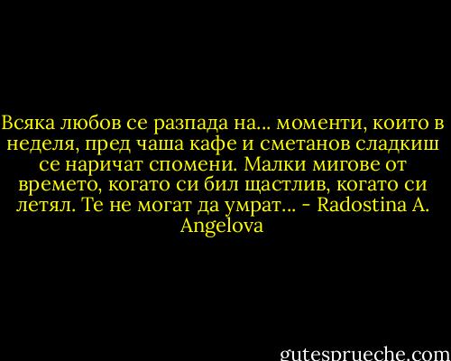 Всяка любов се разпада на... моменти, които в неделя, пред чаша кафе и сметанов сладкиш се наричат спомени. Малки мигове от времето, когато си бил щастлив, когато си летял. Те не могат да умрат... - Radostina A. Angelova