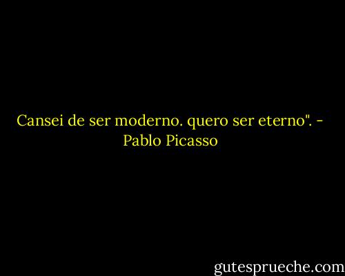 Cansei de ser moderno. quero ser eterno". - Pablo Picasso