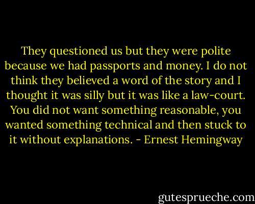 They questioned us but they were polite because we had passports and money. I do not think they believed a word of the story and I thought it was silly but it was like a law-court. You did not want something reasonable, you wanted something technical and then stuck to it without explanations. - Ernest Hemingway