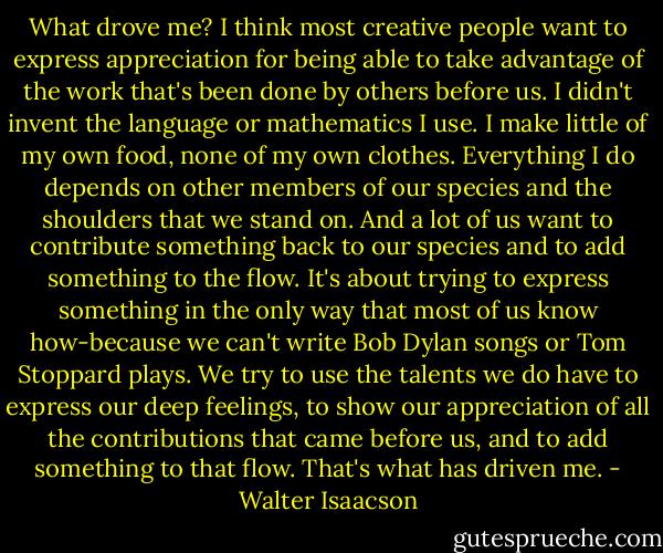 What drove me? I think most creative people want to express appreciation for being able to take advantage of the work that's been done by others before us. I didn't invent the language or mathematics I use. I make little of my own food, none of my own clothes. Everything I do depends on other members of our species and the shoulders that we stand on. And a lot of us want to contribute something back to our species and to add something to the flow. It's about trying to express something in the only way that most of us know how-because we can't write Bob Dylan songs or Tom Stoppard plays. We try to use the talents we do have to express our deep feelings, to show our appreciation of all the contributions that came before us, and to add something to that flow. That's what has driven me. - Walter Isaacson