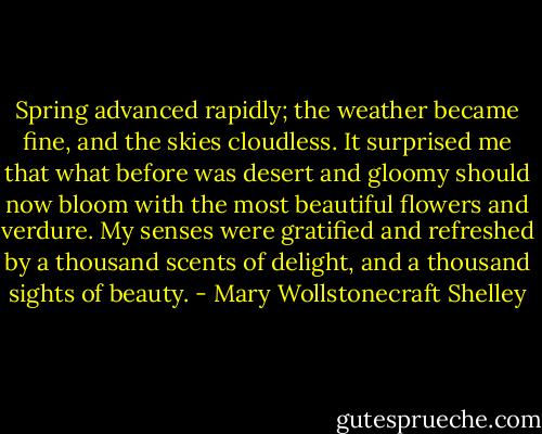 Spring advanced rapidly; the weather became fine, and the skies cloudless. It surprised me that what before was desert and gloomy should now bloom with the most beautiful flowers and verdure. My senses were gratified and refreshed by a thousand scents of delight, and a thousand sights of beauty. - Mary Wollstonecraft Shelley