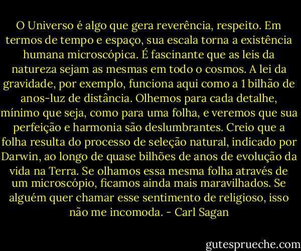 O Universo é algo que gera reverência, respeito. Em termos de tempo e espaço, sua escala torna a existência humana microscópica. É fascinante que as leis da natureza sejam as mesmas em todo o cosmos. A lei da gravidade, por exemplo, funciona aqui como a 1 bilhão de anos-luz de distância. Olhemos para cada detalhe, mínimo que seja, como para uma folha, e veremos que sua perfeição e harmonia são deslumbrantes. Creio que a folha resulta do processo de seleção natural, indicado por Darwin, ao longo de quase bilhões de anos de evolução da vida na Terra. Se olhamos essa mesma folha através de um microscópio, ficamos ainda mais maravilhados. Se alguém quer chamar esse sentimento de religioso, isso não me incomoda. - Carl Sagan