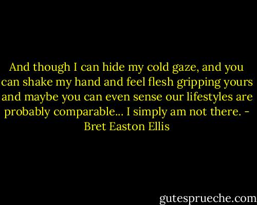 And though I can hide my cold gaze, and you can shake my hand and feel flesh gripping yours and maybe you can even sense our lifestyles are probably comparable... I simply am not there. - Bret Easton Ellis