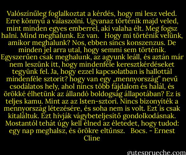 Valószínűleg foglalkoztat a kérdés, hogy mi lesz veled. Erre könnyű a válaszolni. Ugyanaz történik majd veled, mint minden egyes emberrel, aki valaha élt. Meg fogsz halni. Mind meghalunk. Ez van. <br /> Hogy mi történik velünk, amikor meghalunk? Nos, ebben sincs konszenzus. De minden jel arra utal, hogy semmi sem történik. Egyszerűen csak meghalunk, az agyunk leáll, és aztán már nem leszünk itt, hogy mindenféle keresztkérdéseket tegyünk fel. Ja, hogy ezzel kapcsolatban is hallottál mindenféle sztorit? hogy van egy „mennyország” nevű csodálatos hely, ahol nincs több fájdalom és halál, és örökké élhetünk az állandó boldogság állapotában? Ez is teljes kamu. Mint az az Isten-sztori. Nincs bizonyíték a mennyország létezésére, és soha nem is volt. Ezt is csak kitaláltuk. Ezt hívják vágybeteljesítő gondolkodásnak. Mostantól tehát úgy kell élned az életedet, hogy tudod: egy nap meghalsz, és örökre eltűnsz. <br /> Bocs. - Ernest Cline