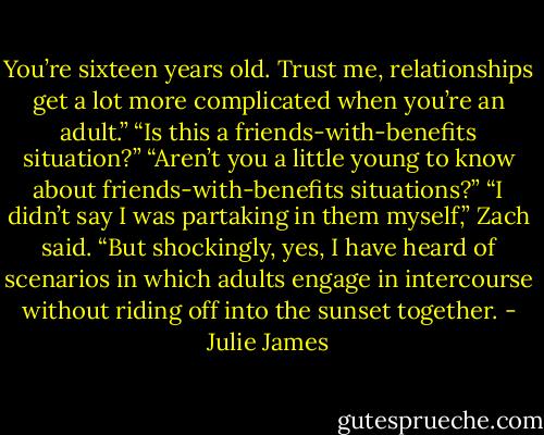 You’re sixteen years old. Trust me, relationships get a lot more complicated when you’re an adult.”<br />“Is this a friends-with-benefits situation?”<br />“Aren’t you a little young to know about friends-with-benefits situations?”<br />“I didn’t say I was partaking in them myself,” Zach said. “But shockingly, yes, I have heard of scenarios in which adults engage in intercourse without riding off into the sunset together. - Julie James