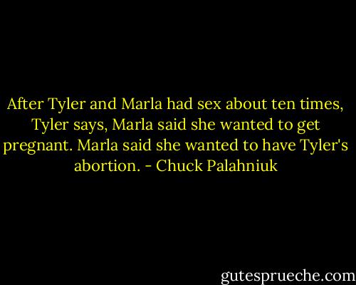 After Tyler and Marla had sex about ten times, Tyler says, Marla said she wanted to get pregnant. Marla said she wanted to have Tyler's abortion. - Chuck Palahniuk
