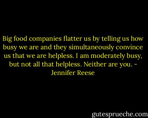 Big food companies flatter us by telling us how busy we are and they simultaneously convince us that we are helpless. I am moderately busy, but not all that helpless. Neither are you. - Jennifer Reese
