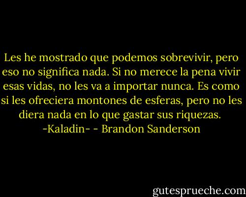 Les he mostrado que podemos sobrevivir, pero eso no significa nada. Si no merece la pena vivir esas vidas, no les va a importar nunca. Es como si les ofreciera montones de esferas, pero no les diera nada en lo que gastar sus riquezas.<br /><br />-Kaladin- - Brandon Sanderson