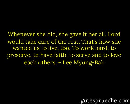 Whenever she did, she gave it her all, Lord would take care of the rest. That's how she wanted us to live, too. To work hard, to preserve, to have faith, to serve and to love each others. - Lee Myung-Bak