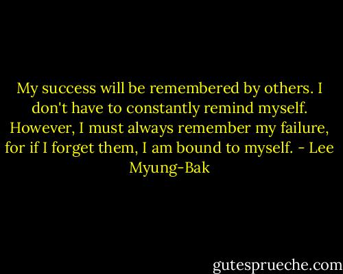 My success will be remembered by others. I don't have to constantly remind myself. However, I must always remember my failure, for if I forget them, I am bound to myself. - Lee Myung-Bak