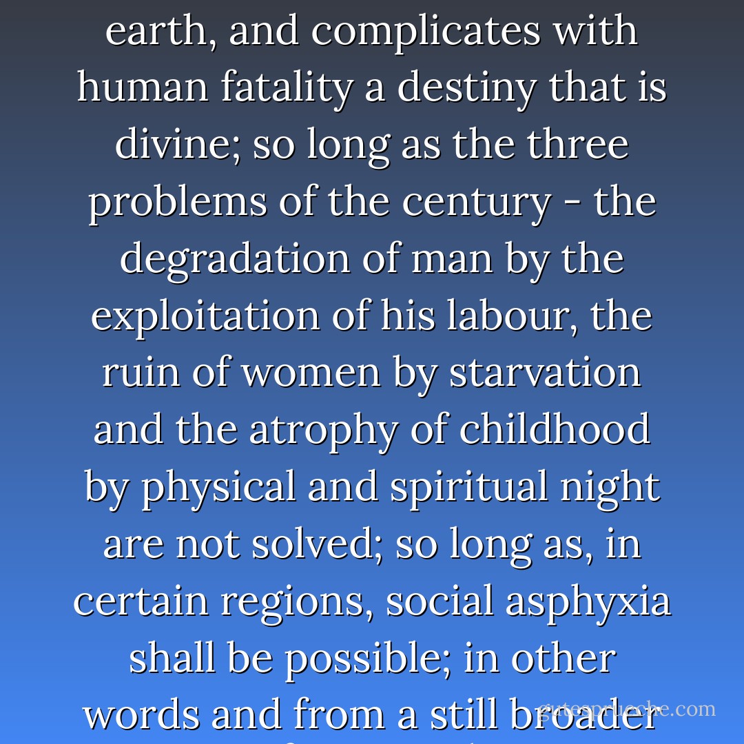 So long as there shall exist, by reason of law and custom, a social condemnation which, in the midst of civilization, artificially creates a hell on earth, and complicates with human fatality a destiny that is divine; so long as the three problems of the century - the degradation of man by the exploitation of his labour, the ruin of women by starvation and the atrophy of childhood by physical and spiritual night are not solved; so long as, in certain regions, social asphyxia shall be possible; in other words and from a still broader point of view, so long as ignorance and misery remain on earth, there should be a need for books such as this. - Victor Hugo