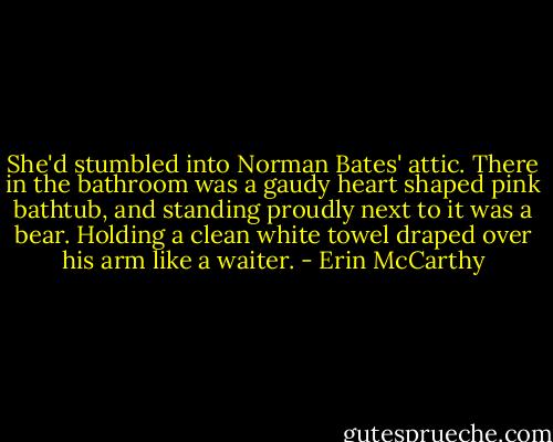 She'd stumbled into Norman Bates' attic. There in the bathroom was a gaudy heart shaped pink bathtub, and standing proudly next to it was a bear. Holding a clean white towel draped over his arm like a waiter. - Erin McCarthy